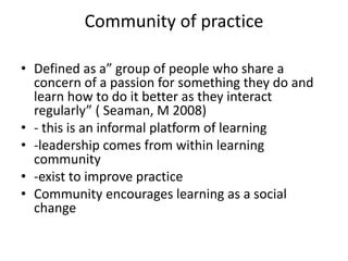 Community of practice
• Defined as a” group of people who share a
concern of a passion for something they do and
learn how to do it better as they interact
regularly” ( Seaman, M 2008)
• - this is an informal platform of learning
• -leadership comes from within learning
community
• -exist to improve practice
• Community encourages learning as a social
change
 
