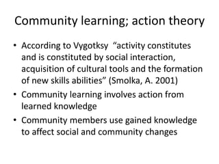 Community learning; action theory
• According to Vygotksy “activity constitutes
and is constituted by social interaction,
acquisition of cultural tools and the formation
of new skills abilities” (Smolka, A. 2001)
• Community learning involves action from
learned knowledge
• Community members use gained knowledge
to affect social and community changes
 