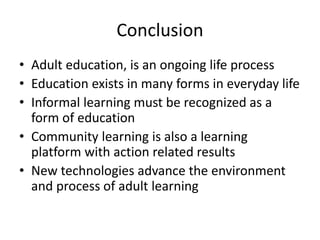 Conclusion
• Adult education, is an ongoing life process
• Education exists in many forms in everyday life
• Informal learning must be recognized as a
form of education
• Community learning is also a learning
platform with action related results
• New technologies advance the environment
and process of adult learning
 