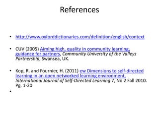 References
• http://www.oxforddictionaries.com/definition/english/context
• CUV (2005) Aiming high, quality in community learning,
guidance for partners, Community University of the Valleys
Partnership, Swansea, UK.
• Kop, R. and Fournier, H. (2011) ew Dimensions to self-directed
learning in an open networked learning environment,
International Journal of Self-Directed Learning 7, No 2 Fall 2010.
Pg. 1-20
•
 