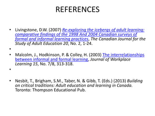 REFERENCES
• Livingstone, D.W. (2007) Re-exploring the icebergs of adult learning:
comparative findings of the 1998 And 2004 Canadian surveys of
formal and informal learning practices, The Canadian Journal for the
Study of Adult Education 20, No. 2, 1-24.
•
• Malcolm, J., Hodkinson, P. & Colley, H. (2003) The interrelationships
between informal and formal learning, Journal of Workplace
Learning 15, No. 7/8, 313-318.
•
• Nesbit, T., Brigham, S.M., Taber, N. & Gibb, T. (Eds.) (2013) Building
on critical traditions: Adult education and learning in Canada.
Toronto: Thompson Educational Pub.
 
