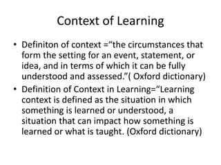 Context of Learning
• Definiton of context =“the circumstances that
form the setting for an event, statement, or
idea, and in terms of which it can be fully
understood and assessed.”( Oxford dictionary)
• Definition of Context in Learning=“Learning
context is defined as the situation in which
something is learned or understood, a
situation that can impact how something is
learned or what is taught. (Oxford dictionary)
 