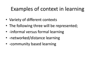 Examples of context in learning
• Variety of different contexts
• The following three will be represented;
• -informal versus formal learning
• -networked/distance learning
• -community based learning
 