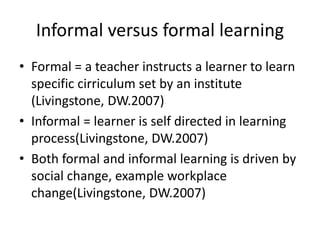 Informal versus formal learning
• Formal = a teacher instructs a learner to learn
specific cirriculum set by an institute
(Livingstone, DW.2007)
• Informal = learner is self directed in learning
process(Livingstone, DW.2007)
• Both formal and informal learning is driven by
social change, example workplace
change(Livingstone, DW.2007)
 