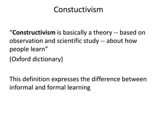 Constuctivism
“Constructivism is basically a theory -- based on
observation and scientific study -- about how
people learn”
(Oxford dictionary)
This definition expresses the difference between
informal and formal learning
 