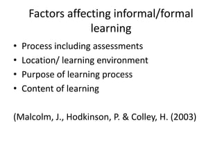 Factors affecting informal/formal
learning
• Process including assessments
• Location/ learning environment
• Purpose of learning process
• Content of learning
(Malcolm, J., Hodkinson, P. & Colley, H. (2003)
 