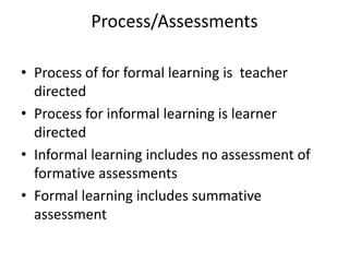 Process/Assessments
• Process of for formal learning is teacher
directed
• Process for informal learning is learner
directed
• Informal learning includes no assessment of
formative assessments
• Formal learning includes summative
assessment
 