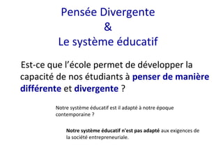 Est-ce que l’école permet de développer la
capacité de nos étudiants à penser de manière
différente et divergente ?
Pensée Divergente
&
Le système éducatif
Notre système éducatif est il adapté à notre époque
contemporaine ?
Notre système éducatif n'est pas adapté aux exigences de
la société entrepreneuriale.
 