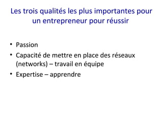 Les trois qualités les plus importantes pour
un entrepreneur pour réussir
• Passion
• Capacité de mettre en place des réseaux
(networks) – travail en équipe
• Expertise – apprendre
 