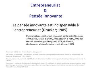 Entrepreneuriat
&
Pensée Innovante
La pensée innovante est indispensable à
l’entrepreneuriat (Drucker; 1985)
Plusieurs études confirment ce constat par la suite (Timmons;
1994; Baum, Locke, & Smith, 2000; Stewart & Roth, 2001; Yar
Hamidi, Wennberg and Berglund, 2008; Golshekoh,
Gholamreza, Mirsaladin, Askary, and Alireza , 2010).
Timmons J. ( 1994). New Venture Creation. Chicago, Irwin
Yar Hamidi, D, Wennberg, K and Berglund, H. (2008). Creativity in entrepreneurship education. Journal of Small Business and
Enterprise Development, 15(2) 304-320.
Baum, R., Locke, E.A., and Smith, K. (2000). A multi-dimensional model of venture growth. Academy of Management Journal, 44,
292-303.
Golshekoh, F. Hassan, A., Gholamreza, P., Mirsaladin, E., Askary, P. and Alireza H., (2010). Relationship between creativity, grade
point average, achievement motivations, age and entrepreneurship among university students. Australian Journal of Basic and
Applied Sciences, 4 (10), 5372-5328.
 