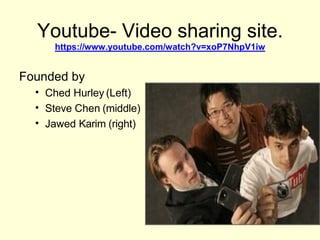 Youtube- Video sharing site.
https://www.youtube.com/watch?v=xoP7NhpV1iw
Founded by
• Ched Hurley (Left)
• Steve Chen (middle)
• Jawed Karim (right)
 