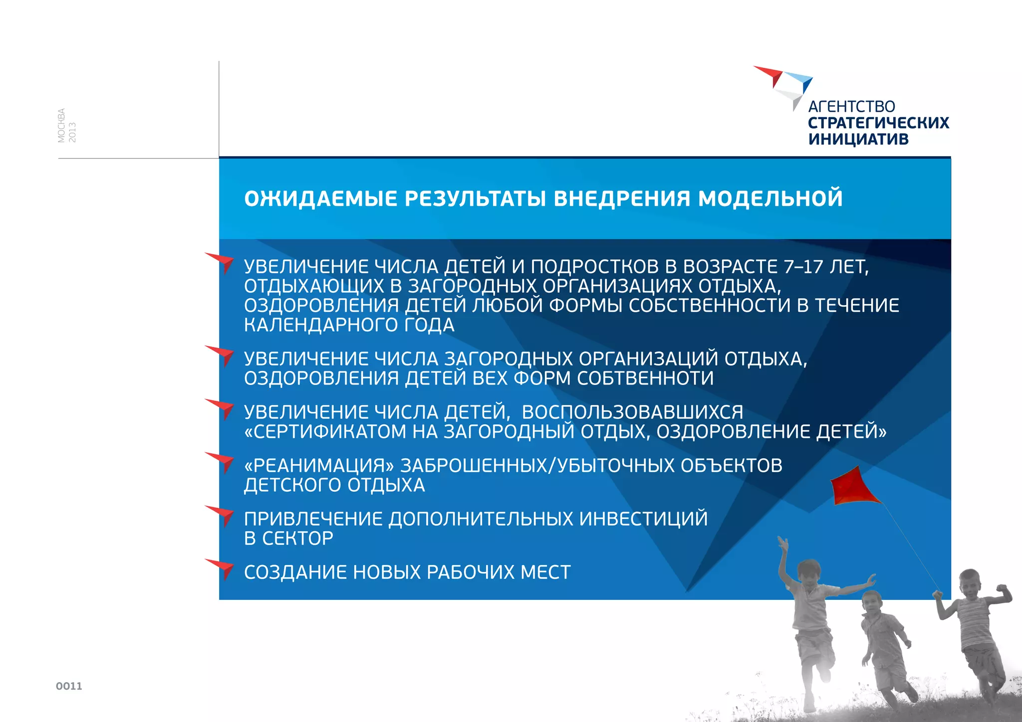 МОСКВА
2013

ОЖИДАЕМЫЕ РЕЗУЛЬТАТЫ ВНЕДРЕНИЯ МОДЕЛЬНОЙ
УВЕЛИЧЕНИЕ ЧИСЛА ДЕТЕЙ И ПОДРОСТКОВ В ВОЗРАСТЕ 7–17 ЛЕТ,
ОТДЫХАЮЩИХ В ЗАГОРОДНЫХ ОРГАНИЗАЦИЯХ ОТДЫХА,
ОЗДОРОВЛЕНИЯ ДЕТЕЙ ЛЮБОЙ ФОРМЫ СОБСТВЕННОСТИ В ТЕЧЕНИЕ
КАЛЕНДАРНОГО ГОДА
УВЕЛИЧЕНИЕ ЧИСЛА ЗАГОРОДНЫХ ОРГАНИЗАЦИЙ ОТДЫХА,
ОЗДОРОВЛЕНИЯ ДЕТЕЙ ВЕХ ФОРМ СОБТВЕННОТИ
УВЕЛИЧЕНИЕ ЧИСЛА ДЕТЕЙ, ВОСПОЛЬЗОВАВШИХСЯ
«СЕРТИФИКАТОМ НА ЗАГОРОДНЫЙ ОТДЫХ, ОЗДОРОВЛЕНИЕ ДЕТЕЙ»
«РЕАНИМАЦИЯ» ЗАБРОШЕННЫХ/УБЫТОЧНЫХ ОБЪЕКТОВ
ДЕТСКОГО ОТДЫХА
ПРИВЛЕЧЕНИЕ ДОПОЛНИТЕЛЬНЫХ ИНВЕСТИЦИЙ
В СЕКТОР

СОЗДАНИЕ НОВЫХ РАБОЧИХ МЕСТ

0011

 
