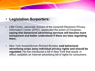 Legislation Surporters: Lillie Coney, associate director of the nonprofit Electronic Privacy Information Center (EPIC), applauded the action of Congress,  saying that behavioral advertising services will become more transparent and better understood if there are laws regulating them. New York Assemblyman Richard Brodsky  said behavioral advertising snips away individual privacy rights and should be regulated.  He has introduced a bill in New York that would, in effect, establish an Internet advertising bill of rights for consumers. 
