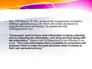 Rep. Cliff Stearns, R.-Fla., is one of the congressmen involved in drafting a general privacy bill, which will contain provisions to regulate behavioral advertising, his spokesman told SCMagazineUS.com.  " Consumers need to know what information is being collected, who is collecting the information, and what are they doing with the information ," Stearns told SCMagazineUS.com Monday in an email. " The more information that is available to consumers will empower them to make the best decisions when it comes to their own personal privacy."  
