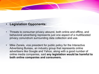 Legislation Opponents: Threats to consumer privacy abound, both online and offline, and behavioral advertising represents just one aspect of a multifaceted privacy conundrum surrounding data collection and use. Mike Zaneis, vice president for public policy for the Interactive Advertising Bureau, an industry group that represents online advertisers like Google and Yahoo, along with a good number of online media companies, said  any legislation would be harmful to both online companies and consumers. 