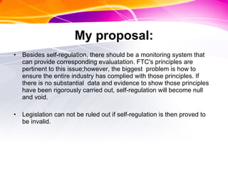 My proposal: Besides self-regulation, there should be a monitoring system that can provide corresponding evaluatation. FTC's principles are pertinent to this issue;however, the biggest  problem is how to ensure the entire industry has complied with those principles. If there is no substantial  data and evidence to show those principles have been rigorously carried out, self-regulation will become null and void.  Legislation can not be ruled out if self-regulation is then proved to be invalid. 