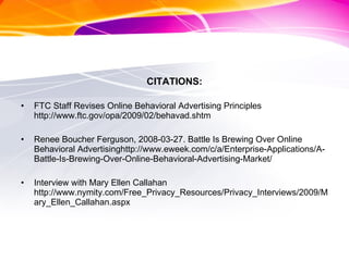 CITATIONS: FTC Staff Revises Online Behavioral Advertising Principles http://www.ftc.gov/opa/2009/02/behavad.shtm  Renee Boucher Ferguson, 2008-03-27. Battle Is Brewing Over Online Behavioral Advertisinghttp://www.eweek.com/c/a/Enterprise-Applications/A-Battle-Is-Brewing-Over-Online-Behavioral-Advertising-Market/ Interview with Mary Ellen Callahan http://www.nymity.com/Free_Privacy_Resources/Privacy_Interviews/2009/Mary_Ellen_Callahan.aspx 