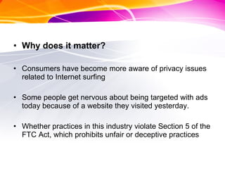 Why does it matter? Consumers have become more aware of privacy issues related to Internet surfing Some people get nervous about being targeted with ads today because of a website they visited yesterday. Whether practices in this industry violate Section 5 of the FTC Act, which prohibits unfair or deceptive practices 
