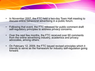 In November 2007, the FTC held a two-day Town Hall meeting to discuss online behavioral advertising in a public forum.  Following that event, the FTC released for public comment draft self-regulatory principles to address privacy concerns.  Over the next few months, the FTC received over 60 comments from the online advertising industry, academics and privacy advocates, among others.  On February 12, 2009, the FTC issued revised principles which it intends to serve as the framework for industry self-regulation going forward.  