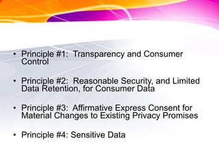 Principle #1:  Transparency and Consumer Control Principle #2:  Reasonable Security, and Limited Data Retention, for Consumer Data Principle #3:  Affirmative Express Consent for Material Changes to Existing Privacy Promises Principle #4: Sensitive Data 