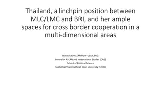 Thailand, a linchpin position between
MLC/LMC and BRI, and her ample
spaces for cross border cooperation in a
multi-dimensional areas
Wararak CHALERMPUNTUSAK, PhD.
Centre for ASEAN and International Studies (CAIS)
School of Political Science
Sukhothat Thammathirat Open University (STOU)
 