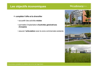 11
Concertation préalable à la création de la Z.A.C de Fegersheim
Les objectifs économiques
compléter l’offre et la diversifier
• accueillir des activités mixtes
• permettre l’implantation d’activités génératrices
d’emplois
• assurer l’articulation avec la zone commerciale existante
© CUS-DDEA
© CUS-DDEA
© OGE
 