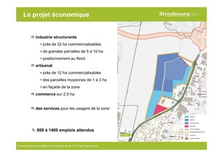 12
Concertation préalable à la création de la Z.A.C de Fegersheim
Le projet économique
industrie structurante
• près de 32 ha commercialisables
• de grandes parcelles de 5 à 10 ha
• positionnement au Nord
artisanat
• près de 12 ha commercialisables
• des parcelles moyennes de 1 à 3 ha
• en façade de la zone
commerce sur 2,5 ha
des services pour les usagers de la zone
800 à 1400 emplois attendus
 