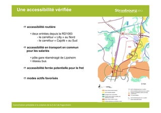 13
Concertation préalable à la création de la Z.A.C de Fegersheim
Une accessibilité vérifiée
accessibilité routière
• deux entrées depuis la RD1083
- le carrefour « Lilly » au Nord
- le carrefour « Cajofé » au Sud
accessibilité en transport en commun
pour les salariés
• pôle gare réaménagé de Lipsheim
• réseau bus
accessibilité ferrée potentielle pour le fret
modes actifs favorisés
© H2A
 