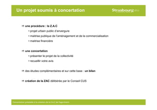 2
Concertation préalable à la création de la Z.A.C de Fegersheim
une procédure : la Z.A.C
• projet urbain public d’envergure
• maitrise publique de l’aménagement et de la commercialisation
• maitrise financière
une concertation
• présenter le projet de la collectivité
• recueillir votre avis
des études complémentaires et sur cette base : un bilan
création de la ZAC délibérée par le Conseil CUS
Un projet soumis à concertation
 