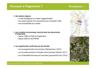 6
Concertation préalable à la création de la Z.A.C de Fegersheim
Pourquoi à Fegersheim ?
des atouts majeurs
• un site stratégique en entrée d’agglomération
• une vaste emprise d’un seul tenant pour diversifier l’offre
• une accessibilité tous modes
une opportunité confirmée par des études
• sur la programmation économique (Sémaphores / 2010)
• sur le positionnement à l’échelle communautaire (Sofred / 2011)
• sur la faisabilité technique et financière (groupement h2a / 2012)
une vocation économique inscrite dans les documents
d’urbanisme
• depuis 1990 au POS de Fegersheim
• depuis 2006 au SCOTERS
© CUS-PU
© ADEUS
 