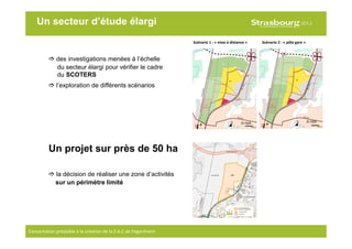 8
Scénario 1 : « mise à distance » Scénario 2 : « pôle gare »
Un secteur d’étude élargi
Concertation préalable à la création de la Z.A.C de Fegersheim
des investigations menées à l’échelle
du secteur élargi pour vérifier le cadre
du SCOTERS
l’exploration de différents scénarios
Un projet sur près de 50 ha
la décision de réaliser une zone d’activités
sur un périmètre limité
© H2A© H2A
 