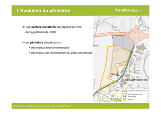 9
Concertation préalable à la création de la Z.A.C de Fegersheim
L’évolution du périmètre
une surface constante par rapport au POS
de Fegersheim de 1990
un périmètre adapté au vu :
• des enjeux environnementaux
• des enjeux de renforcement du pôle commercial
 