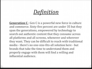Definition 
Generation C : Gen C is a powerful new force in culture 
and commerce. Sixty-five percent are under 35 but they 
span the generations, empowered by technology to 
search out authentic content that they consume across 
all platforms and all screens, whenever and wherever 
they want. They can be difficult to reach with traditional 
media - there's no one-size-fits-all solution here - but 
brands that take the time to understand them and 
properly engage with them will find a willing and 
influential audience. 
 