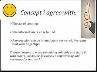 Concept i agree with: 
The act of creating. 
The information is easy to find. 
Any question can be immediately answered. Everyone 
is at your fingertips. 
Creation means to make something valuable and share it 
with others. We do this because it’s empowering and 
necessary for our world. 
 