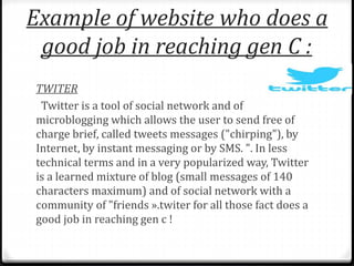Example of website who does a 
good job in reaching gen C : 
TWITER 
Twitter is a tool of social network and of 
microblogging which allows the user to send free of 
charge brief, called tweets messages ("chirping"), by 
Internet, by instant messaging or by SMS. ". In less 
technical terms and in a very popularized way, Twitter 
is a learned mixture of blog (small messages of 140 
characters maximum) and of social network with a 
community of "friends ».twiter for all those fact does a 
good job in reaching gen c ! 
 