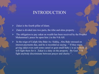 INTRODUCTION
 Zakat is the fourth pillar of Islam.
 Zakat is divided into two parts, the tithe and alms property .
 The obligation to pay zakat on wealth has been received by the Prophet
Muhammad ( peace be upon him ) in the 9 th AH.
 In the reign of Caliph Abu Bakr As- Siddiq , Abu Bakr stressed on
interest payments due, and he is recorded as saying : " If they resist
giving zakat even curb some camel or goat small baby ( ie as in them ) I
will fight them for it . Zakat is a duty on the property . By God , I 'll
fight anybody discriminate between prayer and charity " .
 