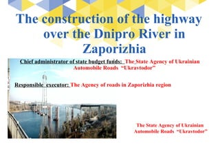 The construction of the highway
over the Dnipro River in
Zaporizhia
Chief administrator of state budget funds: The State Agency of Ukrainian
Automobile Roads “Ukravtodor”
Responsible executor: The Agency of roads in Zaporizhia region
The State Agency of Ukrainian
Automobile Roads “Ukravtodor”
 