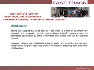 MULTI-CENTER STUDY FOR  THE INTRODUCTION OF A PROGRAM ON ENHANCED REHABILITATION IN COLORECTAL SURGERY: Ethical Aspects : Taking into account that each point of “Fast Track” is a form of treatment fully accepted and supported by the best available scientific evidence was not considered appropriate by ethics committees and clinical trials on the approval request . However, patients are individually informed orally and in writing on the early rehabilitation program, expecting them to cooperate./ expecting from them their collaboration . 