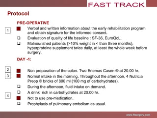 PRE-OPERATIVE Verbal and written information about the early rehabilitation program and obtain signature for the informed consent . Evaluation of quality of life baseline  : SF-36, EuroQoL. Malnourished patients (>10% weight in < than three months),  hyperproteine supplement twice daily, at least the whole week before surgery.  DAY -1: Non preparation of the colon. Two Enemas Casen ® at 20.00 hr. Normal intake in the morning. Throughout the afternoon, 4 Nutricia Preop ® bricks of 800 ml (100 mg of carbohydrates).  During the afternoon, fluid intake on demand. A drink  rich in carbohydrates at 20.00 hr. Not to use pre-medication. Prophylaxis of pulmonary embolism as usual . Protocol 1 2 3 4 