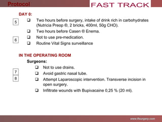 DAY 0: Two hours before surgery, intake of drink rich in carbohydrates (Nutricia Preop ®, 2 bricks, 400ml, 50g CHO).  Two hours before Casen  ®  Enema. Not to use pre-medication. Routine Vital Signs surveillance IN THE OPERATING ROOM Surgeons: Not to use drains. Avoid gastric nasal tube. Attempt Laparoscopic intervention.  Transverse incision in open surgery.  Infiltrate wounds with Bupivacaine 0,25 % (20 ml). Protocol 5 6 7 8 