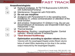 Anaesthesiologists: Epidural analgesia. At T9-T10 Bupivacaine 0,25/0,50% with Sulfentanyl/Fentanyl. Maintenance: Oxygen/air with FiO2>80%. Do not use morphine Analgesia with Paracetamol IV in the operating room, Diclofenac IV, u nless contraindication or alteration of the renal function. Anti-emetics: Ondansetron IV (Zofran) 4 mg. Do not use Dexamethason.( If necessary use Droperidol  0.625 mg or Haloperidol 1 mg).  Thermal blanket. Monitoring:  Routine + esophageal Doppler. Central catheter / arterial catheter if necessary  *Goal directed fluidtherapy Optimization according to ejection volume  (Stroke Volume)  with the esophageal Doppler probe  (Reset volume bolus of coloid 250cc  depending on the drop in the cardiac output measured by the esophageal Doppler). (*)Grocott M et al. Anesth Analg. 2005;100:1093–1106. (*)Bundgaard-Nielsen M et al. Acta Anaesthesiol Scand. 2007;51:331–340 . Protocol 9 10 11 12 