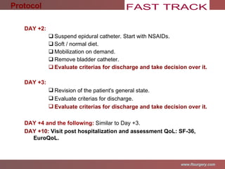 DAY +2: Suspend epidural catheter. Start with NSAIDs . Soft / normal diet. Mobilization on demand. Remove bladder catheter. Evaluate criterias for discharge and take decision over it. DAY +3: Revision of the patient's general state . Evaluate criterias for discharge. Evaluate criterias for discharge and take decision over it.   DAY +4 and the following:  Similar to Day +3. DAY +10:   Visit post hospitalization and assessment QoL: SF-36, EuroQoL. Protocol 