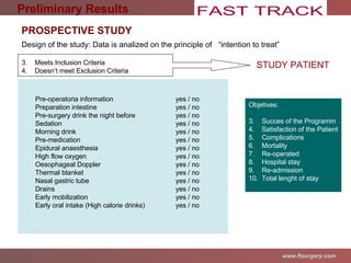 Design of the study: Data is analized on the principle of  “intention to treat” Meets Inclusion Criteria Doesn’t meet Exclusion Criteria STUDY PATIENT Objetives: Succes of the Programm Satisfaction of the Patient Complications Mortality Re-operated Hospital stay Re-admission Total lenght of stay Preliminary Results PROSPECTIVE STUDY Pre-operatoria information  yes / no Preparation intestine yes / no Pre-surgery drink the night before yes / no Sedation yes / no  Morning drink yes / no Pre-medication yes / no Epidural anaesthesia yes / no High flow oxygen yes / no Oesophageal Doppler  yes / no Thermal blanket yes / no Nasal gastric tube yes / no Drains yes / no Early mobilization yes / no Early oral intake (High calorie drinks) yes / no 