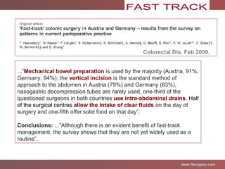 Colorectal Dis. Feb 2009. ...” Mechanical bowel preparation  is used by the majority (Austria, 91%; Germany, 94%); the  vertical incision  is the standard method of approach to the abdomen in Austria (79%) and Germany (83%), nasogastric decompression tubes are rarely used, one-third of the questioned surgeons in both countries  use intra-abdominal drains .  Half of the surgical centres  allow the intake of clear fluids  on the day of surgery and one-fifth offer solid food on that day”. Conclusions:  ...”Although there is an evident benefit of fast-track management, the survey shows that they are not yet widely used as a routine”. 