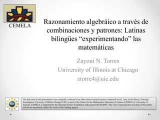 Razonamiento algebraico a través de
combinaciones y patrones: Latinas
bilingües “experimentando” las
matemáticas
Zayoni N. Torres
University of Illinois at Chicago
ztorre4@uic.edu
CEMELA
The data used in this presentation were originally collected in an after-school research project conducted by Dr. Lena Licón Khisty, Principal
Investigator, University of Illinois Chicago (UIC) as part of the Center for the Mathematics Education of Latinos (CEMELA), University of
Arizona. CEMELA is supported by the National Science Foundation under grant ESI-0424983. The views expressed here are those of the author
and do not necessarily reflect the views of the funding agency.
The data used in this presentation were originally collected in an after-school research project conducted by Dr. Lena Licón Khisty, Principal
Investigator, University of Illinois Chicago (UIC) as part of the Center for the Mathematics Education of Latinos (CEMELA), University of
Arizona. CEMELA is supported by the National Science Foundation under grant ESI-0424983. The views expressed here are those of the author
and do not necessarily reflect the views of the funding agency.
1
 