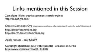 Links mentioned in this Session
Compﬁght (ﬂickr: creativecommons search engine)
http://compﬁght.com

CreativeCommons Org (creativecommons license information/search engine for audio/video/images)
http://creativecommons.org
http://search.creativecommons.org

Apple remote - only US$19

Compﬁght cheatsheet (use with students) - available on scribd
http://www.scribd.com/doc/61343809
 