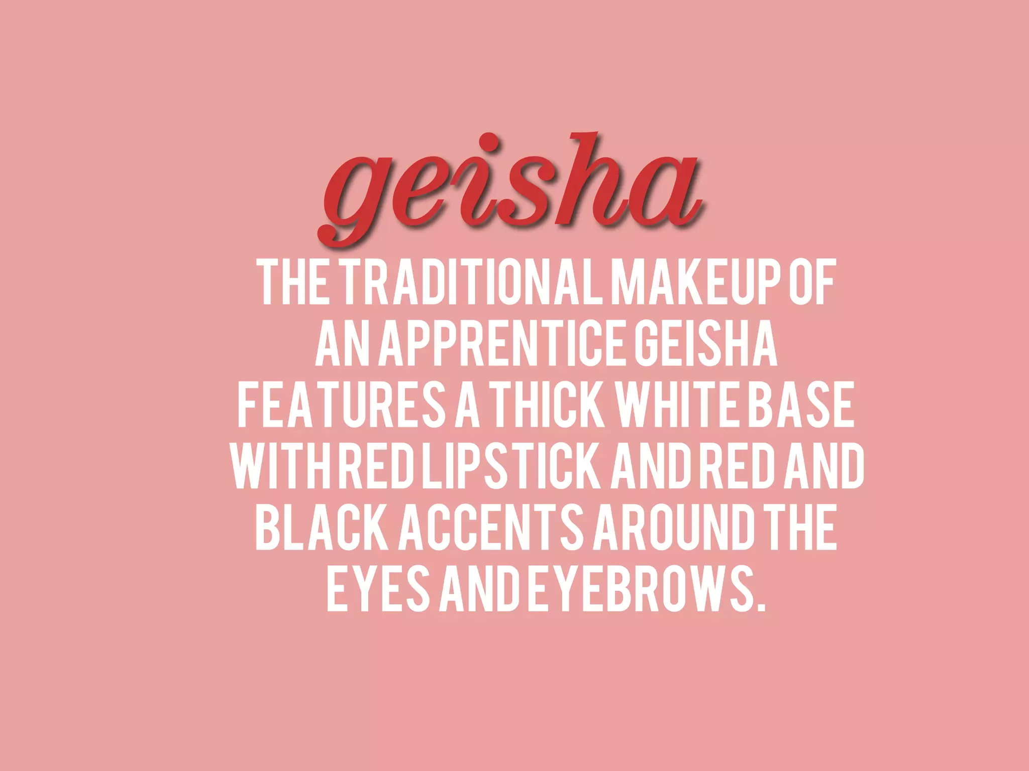 geisha
 The traditional makeup of
   an apprentice geisha
features a thick white base
with red lipstick and red and
 black accents around the
    eyes and eyebrows.
 