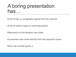 A boring presentation
has…
A lot of text i.e. paragraphs copied from the internet

A lot of useless clipart or confusing colours

Absolutely no link between two slides

A presenter who reads directly from the projector screen

And a lot of bullet points ;)
 