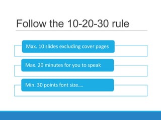 Follow the 10-20-30 rule
  Max. 10 slides excluding cover pages


 Max. 20 minutes for you to speak


 Min. 30 points font size….
 
