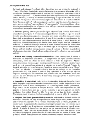 Usos de presentation Zen
1. Mantenerlo simple: PowerPoint utiliza diapositivas con una orientación horizontal o
"Paisaje". El software fue diseñado como una forma conveniente de mostrar información gráfica
que apoyaría al orador y complementaría la presentación. Las diapositivas en sí nunca fueron la
"estrella del espectáculo”. Las personas vinieron a escucharlo y se conmovieron o informaron (o
ambos) por usted y su mensaje. No permita que su mensaje y su capacidad de contar una historia
se desvíen por diapositivas innecesariamente complicadas, llenas o llenas de lo que Edward Tufte
llama "basura de gráficos". Nada en su diapositiva debe ser superfluo, nunca. Sus diapositivas
deben tenerun montón de "espacio en blanco" o "espacio negativo". No se sienta obligado a llenar
áreas vacías en su diapositiva con su logotipo u otros gráficos o cuadros de texto innecesarios que
no contribuyan a una mejor comprensión.
2. Limita los puntos y texto: Su presentación es para elbeneficio de la audiencia. Pero aburrir a
una audiencia con un punto de bala tras otro es de poco beneficio para ellos. Lo que nos lleva al
tema del texto. Las mejores diapositivas pueden no tener ningún texto. Esto puede parecer una
locura dada la dependencia de las diapositivas de texto de hoy, pero las mejores diapositivas de
PowerPoint carecerán prácticamente de sentido sin la narración (ese es usted). Recuerde, las
diapositivas están diseñadas para apoyar la narración del orador, no para hacer que el orador sea
superfluo. Las audiencias están mejor atendidas al recibir un folleto detallado por escrito como
un resultado de la presentación, en lugar de una simple copia de sus diapositivas de PowerPoint.
Si tiene un folleto detallado o una publicación para que la audiencia se distribuya después de su
charla,no necesita sentirse obligado a llenar susdiapositivas de PowerPointcon una gran cantidad
de texto.
3. Limitar transiciones y construcciones (animación): Utilice construcciones de objetos y
transiciones de diapositivas con criterio. Las compilaciones de objetos (también llamadas
animaciones), como las viñetas, no deben animarse en todas las diapositivas. Algunas
animaciones son una buena cosa, pero manténganse en lo más sutil y profesional (similar a lo que
puede ver en la transmisión de noticias de la televisión por la noche). Un simple "Limpiar de
izquierda a derecha"(del menú "Animaciones") es bueno para un punto de bala, pero un "Mover"
o "Volar" por ejemplo es demasiado tedioso y lento (y, sin embargo, se usa en muchas
presentaciones hoy). Los oyentes se aburrirán muy rápidamente si se les pide que soporten
diapositiva tras diapositiva de la animación. Para las transiciones entre diapositivas, no use más
de dos o tres tipos diferentes de efectos de transición y no coloque efectos de transición entre
todas las diapositivas.
4. Usa gráficos de alta calidad: Utilice gráficos de alta calidad, incluyendo fotografías. Puede
tomar sus propias fotografías de alta calidad con su cámara digital, comprar fotografías de archivo
profesionales o usar la plétora de imágenes de alta calidad disponibles en línea (sin embargo,
tenga cuidado con los problemas de derechos de autor). Nunca estire simplemente una foto
pequeña de baja resolución para que se ajuste a su diseño, ya que esto degradará aún más la
resolución. Evite utilizar PowerPoint Clip Art u otro arte de línea de dibujos animados.
Nuevamente, si está incluido en el software, su audiencia lo ha visto un millón de veces antes.
5. Tenga un tema visual, pero evite usar plantillas de PowerPoint: Claramente necesita un
tema visual consistente a lo largo de su presentación, pero la mayoría de las plantillas incluidas
en PowerPoint han sido vistas por su audiencia innumerables veces (y además, las plantillas no
son tan buenas para comenzar). Su audiencia espera una presentación única con contenido nuevo
(al menos para ellos), por lo que debemos evitar cualquier imagen de apoyo, como la ubicua
plantilla de diseño de PowerPoint, que sugiere que su presentación es de fórmula o pre
empaquetada. Puede crear sus propias plantillas de fondo que serán más adaptado a sus
necesidades. Luego puede guardar el archivo de PowerPoint como una plantilla de diseño (.pot)
y la nueva plantilla aparecerán entre sus plantillas estándar de Microsoft para su uso futuro.
 